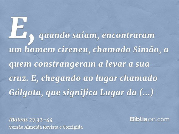 E, quando saíam, encontraram um homem cireneu, chamado Simão, a quem constrangeram a levar a sua cruz.E, chegando ao lugar chamado Gólgota, que significa Lugar 