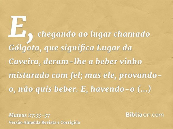 E, chegando ao lugar chamado Gólgota, que significa Lugar da Caveira,deram-lhe a beber vinho misturado com fel; mas ele, provando-o, não quis beber.E, havendo-o