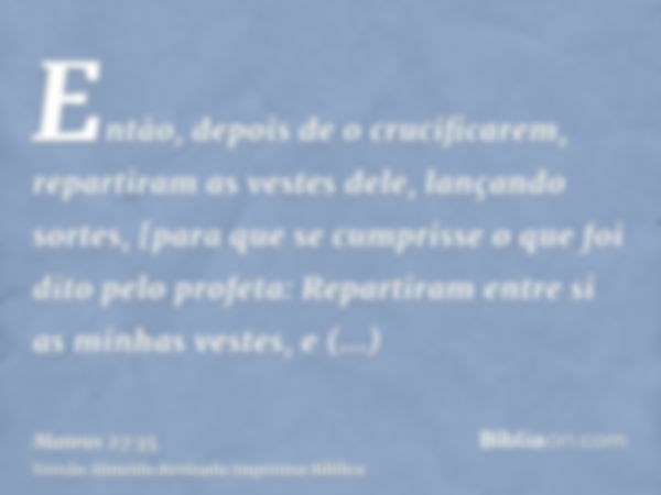 Então, depois de o crucificarem, repartiram as vestes dele, lançando sortes, [para que se cumprisse o que foi dito pelo profeta: Repartiram entre si as minhas v