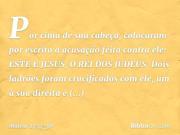 Por cima de sua cabeça, colocaram por escrito a acusação feita contra ele: ESTE É JESUS, O REI DOS JUDEUS. Dois ladrões foram crucificados com ele, um à sua dir