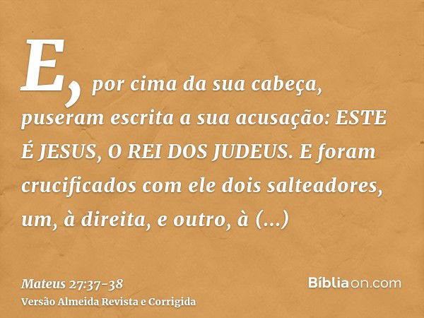 E, por cima da sua cabeça, puseram escrita a sua acusação: ESTE É JESUS, O REI DOS JUDEUS.E foram crucificados com ele dois salteadores, um, à direita, e outro,