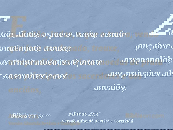 Então, Judas, o que o traíra, vendo que fora condenado, trouxe, arrependido, as trinta moedas de prata aos príncipes dos sacerdotes e aos anciãos,