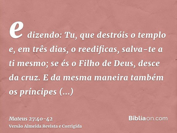 e dizendo: Tu, que destróis o templo e, em três dias, o reedificas, salva-te a ti mesmo; se és o Filho de Deus, desce da cruz.E da mesma maneira também os prínc