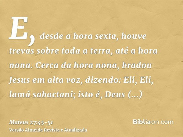 E, desde a hora sexta, houve trevas sobre toda a terra, até a hora nona.Cerca da hora nona, bradou Jesus em alta voz, dizendo: Eli, Eli, lamá sabactani; isto é,