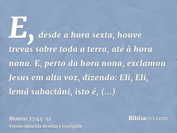 E, desde a hora sexta, houve trevas sobre toda a terra, até à hora nona.E, perto da hora nona, exclamou Jesus em alta voz, dizendo: Eli, Eli, lemá sabactâni, is