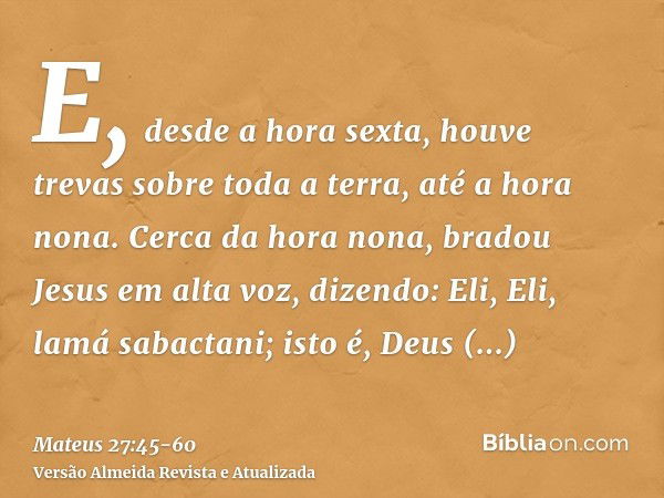 E, desde a hora sexta, houve trevas sobre toda a terra, até a hora nona.Cerca da hora nona, bradou Jesus em alta voz, dizendo: Eli, Eli, lamá sabactani; isto é,