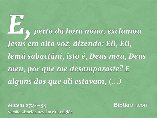 E, perto da hora nona, exclamou Jesus em alta voz, dizendo: Eli, Eli, lemá sabactâni, isto é, Deus meu, Deus meu, por que me desamparaste?E alguns dos que ali e