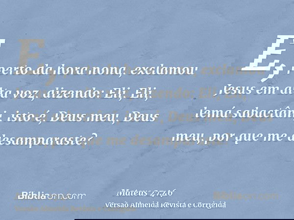 E, perto da hora nona, exclamou Jesus em alta voz, dizendo: Eli, Eli, lemá sabactâni, isto é, Deus meu, Deus meu, por que me desamparaste?