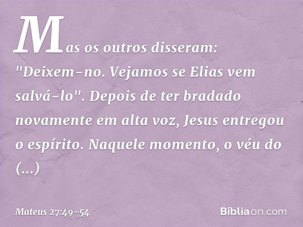 Mas os outros disseram: "Deixem-no. Vejamos se Elias vem salvá-lo". Depois de ter bradado novamente em alta voz, Jesus entregou o espírito. Naquele momento, o v