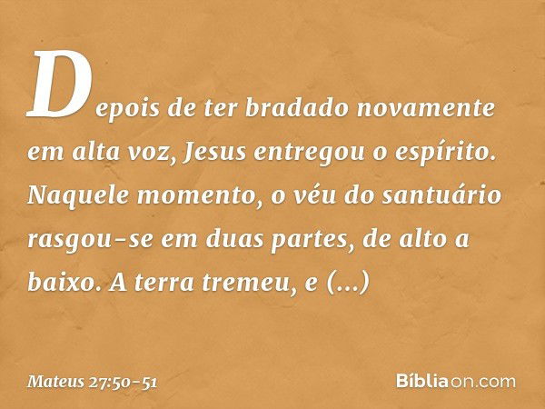 Depois de ter bradado novamente em alta voz, Jesus entregou o espírito. Naquele momento, o véu do santuário rasgou-se em duas partes, de alto a baixo. A terra t