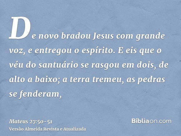 De novo bradou Jesus com grande voz, e entregou o espírito.E eis que o véu do santuário se rasgou em dois, de alto a baixo; a terra tremeu, as pedras se fendera