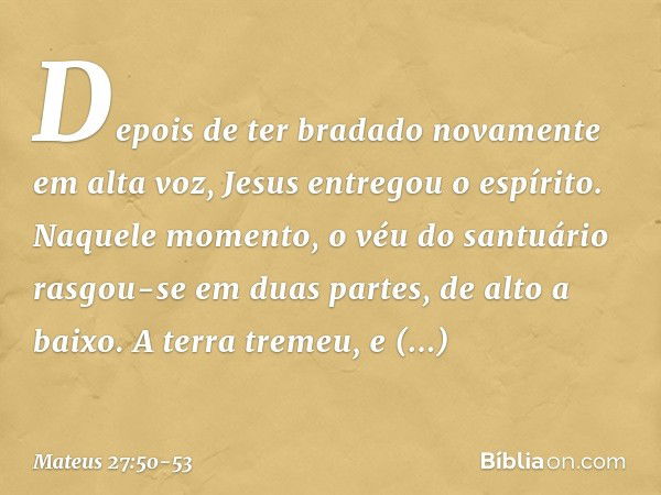 Depois de ter bradado novamente em alta voz, Jesus entregou o espírito. Naquele momento, o véu do santuário rasgou-se em duas partes, de alto a baixo. A terra t