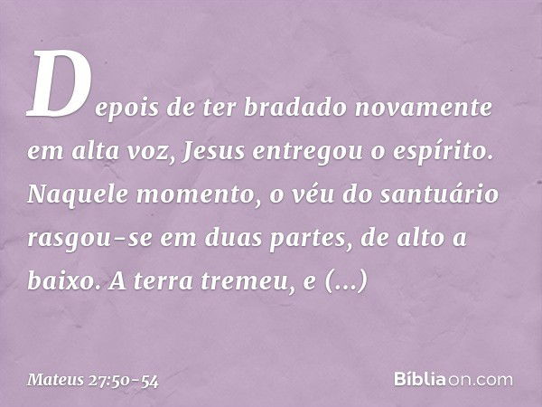 Depois de ter bradado novamente em alta voz, Jesus entregou o espírito. Naquele momento, o véu do santuário rasgou-se em duas partes, de alto a baixo. A terra t