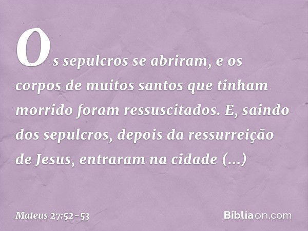 Os sepulcros se abriram, e os corpos de muitos santos que tinham morrido foram ressuscitados. E, saindo dos sepulcros, depois da ressurreição de Jesus, entraram