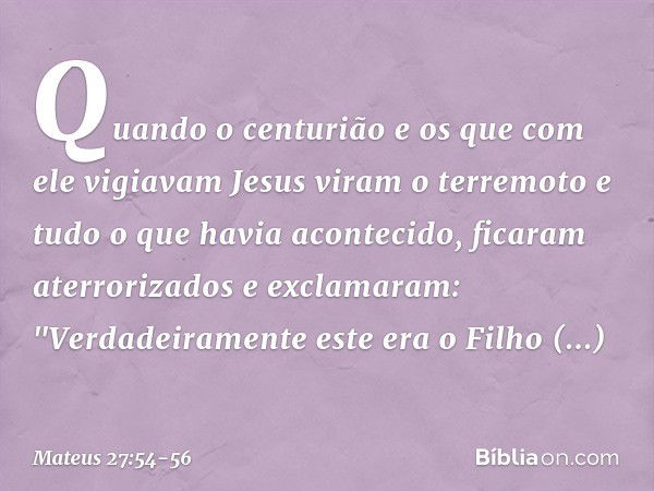 Quando o centurião e os que com ele vigiavam Jesus viram o terremoto e tudo o que havia acontecido, ficaram aterrorizados e exclamaram: "Verdadeiramente este er