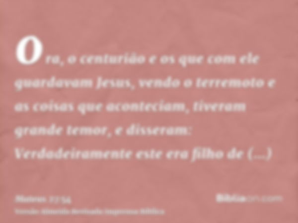 ora, o centurião e os que com ele guardavam Jesus, vendo o terremoto e as coisas que aconteciam, tiveram grande temor, e disseram: Verdadeiramente este era filh