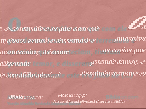 ora, o centurião e os que com ele guardavam Jesus, vendo o terremoto e as coisas que aconteciam, tiveram grande temor, e disseram: Verdadeiramente este era filh
