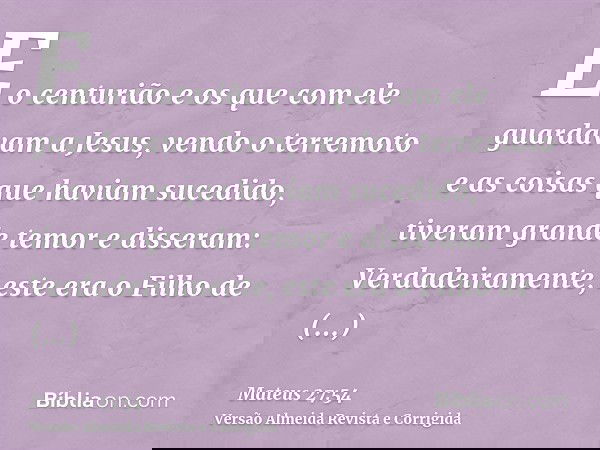 E o centurião e os que com ele guardavam a Jesus, vendo o terremoto e as coisas que haviam sucedido, tiveram grande temor e disseram: Verdadeiramente, este era 