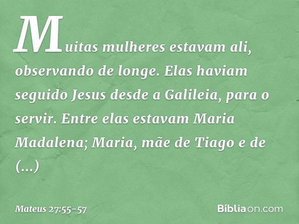 Muitas mulheres estavam ali, observando de longe. Elas haviam seguido Jesus desde a Galileia, para o servir. Entre elas estavam Maria Madalena; Maria, mãe de Ti