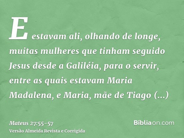 E estavam ali, olhando de longe, muitas mulheres que tinham seguido Jesus desde a Galiléia, para o servir,entre as quais estavam Maria Madalena, e Maria, mãe de