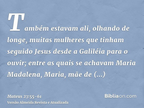 Também estavam ali, olhando de longe, muitas mulheres que tinham seguido Jesus desde a Galiléia para o ouvir;entre as quais se achavam Maria Madalena, Maria, mã