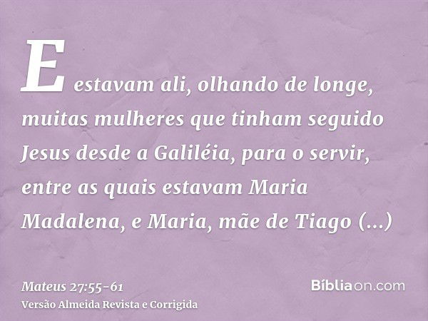 E estavam ali, olhando de longe, muitas mulheres que tinham seguido Jesus desde a Galiléia, para o servir,entre as quais estavam Maria Madalena, e Maria, mãe de