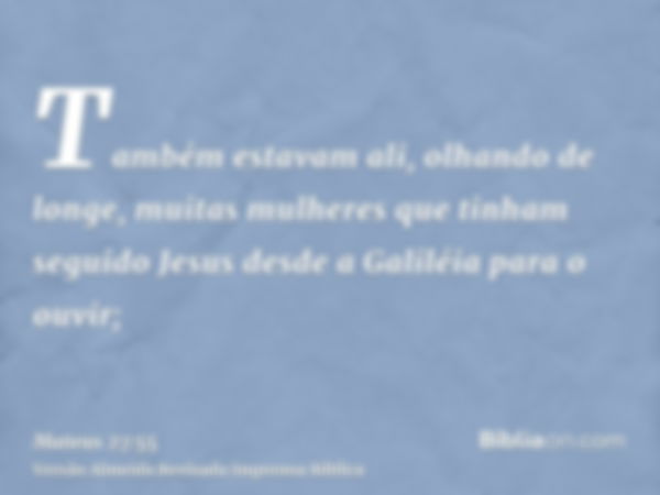 Também estavam ali, olhando de longe, muitas mulheres que tinham seguido Jesus desde a Galiléia para o ouvir;