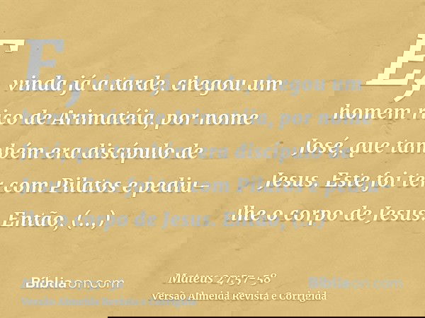 E, vinda já a tarde, chegou um homem rico de Arimatéia, por nome José, que também era discípulo de Jesus.Este foi ter com Pilatos e pediu-lhe o corpo de Jesus.