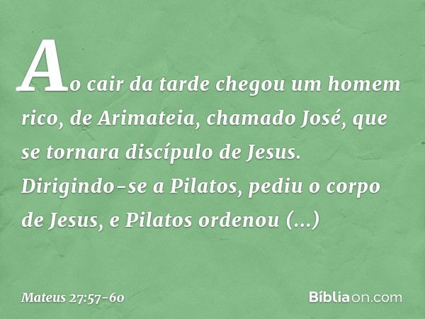 Ao cair da tarde chegou um homem rico, de Arimateia, chamado José, que se tornara discípulo de Jesus. Dirigindo-se a Pilatos, pediu o corpo de Jesus, e Pilatos 