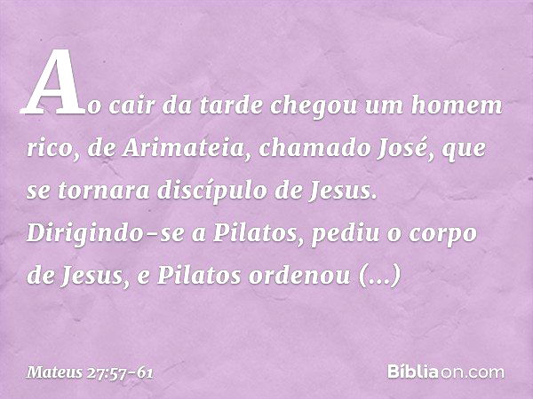 Ao cair da tarde chegou um homem rico, de Arimateia, chamado José, que se tornara discípulo de Jesus. Dirigindo-se a Pilatos, pediu o corpo de Jesus, e Pilatos 