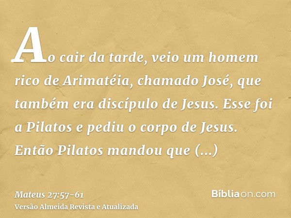 Ao cair da tarde, veio um homem rico de Arimatéia, chamado José, que também era discípulo de Jesus.Esse foi a Pilatos e pediu o corpo de Jesus. Então Pilatos ma