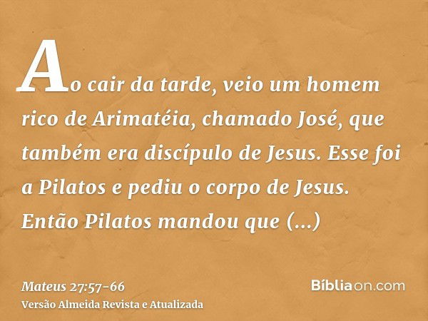 Ao cair da tarde, veio um homem rico de Arimatéia, chamado José, que também era discípulo de Jesus.Esse foi a Pilatos e pediu o corpo de Jesus. Então Pilatos ma