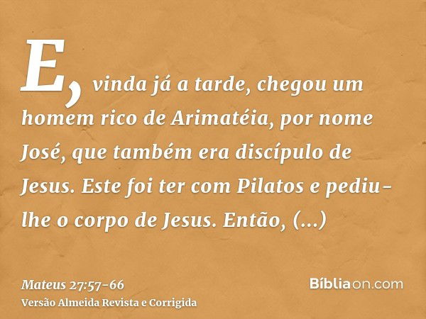 E, vinda já a tarde, chegou um homem rico de Arimatéia, por nome José, que também era discípulo de Jesus.Este foi ter com Pilatos e pediu-lhe o corpo de Jesus. 