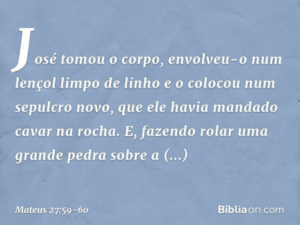 José tomou o corpo, envolveu-o num lençol limpo de linho e o colocou num sepulcro novo, que ele havia mandado cavar na rocha. E, fazendo rolar uma grande pedra 