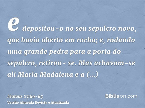 e depositou-o no seu sepulcro novo, que havia aberto em rocha; e, rodando uma grande pedra para a porta do sepulcro, retirou- se.Mas achavam-se ali Maria Madale