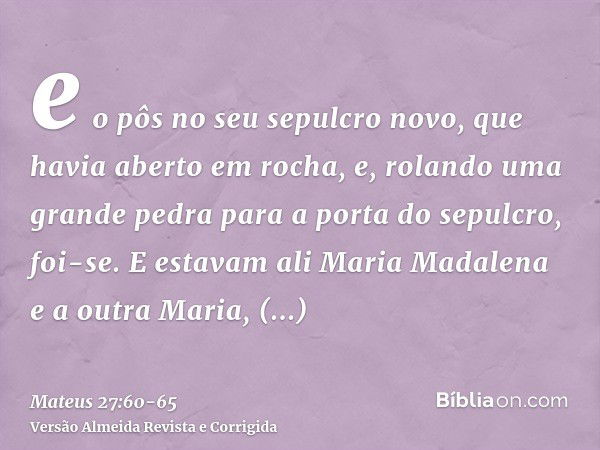 e o pôs no seu sepulcro novo, que havia aberto em rocha, e, rolando uma grande pedra para a porta do sepulcro, foi-se.E estavam ali Maria Madalena e a outra Mar