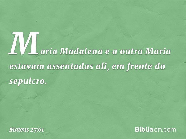 Maria Madalena e a outra Maria estavam assentadas ali, em frente do sepulcro. -- Mateus 27:61