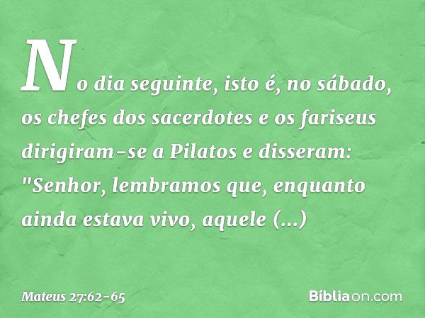 No dia seguinte, isto é, no sábado, os chefes dos sacerdotes e os fariseus dirigiram-se a Pilatos e disseram: "Senhor, lembramos que, enquanto ainda estava vivo