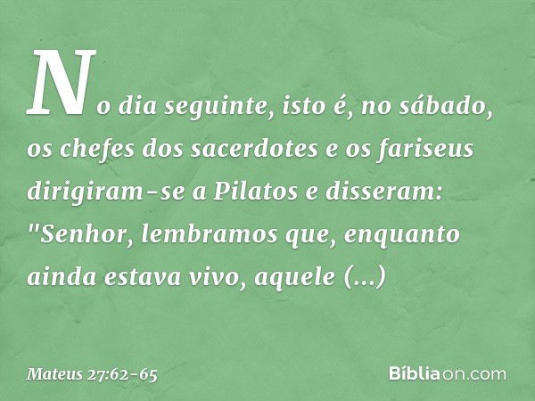 No dia seguinte, isto é, no sábado, os chefes dos sacerdotes e os fariseus dirigiram-se a Pilatos e disseram: "Senhor, lembramos que, enquanto ainda estava vivo