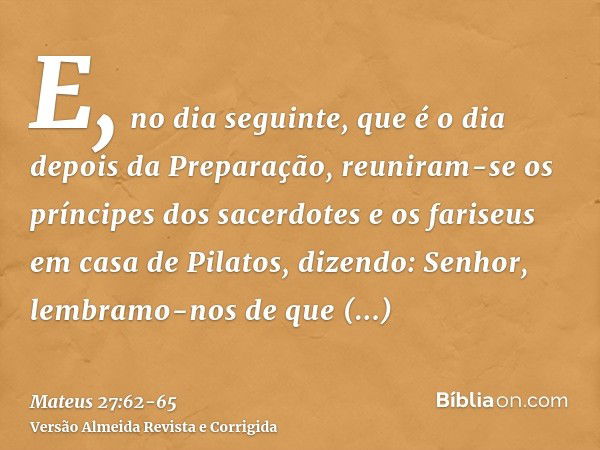 E, no dia seguinte, que é o dia depois da Preparação, reuniram-se os príncipes dos sacerdotes e os fariseus em casa de Pilatos,dizendo: Senhor, lembramo-nos de 