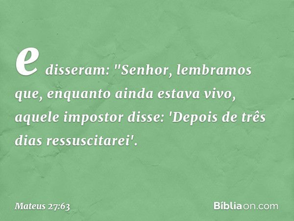 e disseram: "Senhor, lembramos que, enquanto ainda estava vivo, aquele impostor disse: 'Depois de três dias ressuscitarei'. -- Mateus 27:63