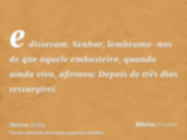 e disseram: Senhor, lembramo-nos de que aquele embusteiro, quando ainda vivo, afirmou: Depois de três dias ressurgirei.