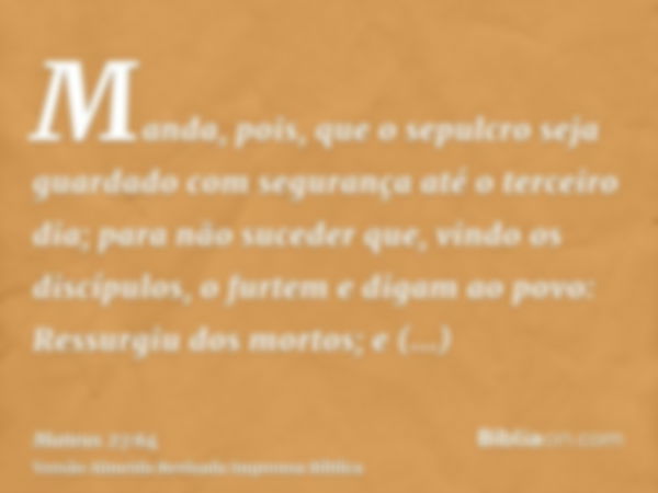 Manda, pois, que o sepulcro seja guardado com segurança até o terceiro dia; para não suceder que, vindo os discípulos, o furtem e digam ao povo: Ressurgiu dos m