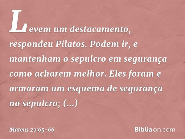 "Levem um destacamento", respondeu Pilatos. "Podem ir, e mantenham o sepulcro em segurança como acharem melhor". Eles foram e armaram um esquema de segurança no