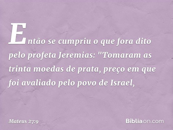 Então se cumpriu o que fora dito pelo profeta Jeremias: "Tomaram as trinta moedas de prata, preço em que foi avaliado pelo povo de Israel, -- Mateus 27:9