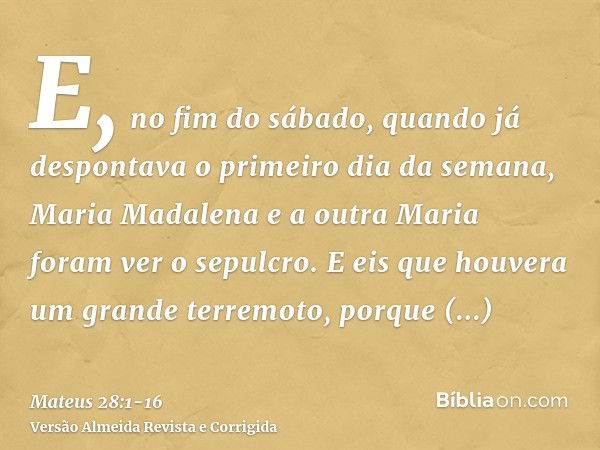 E, no fim do sábado, quando já despontava o primeiro dia da semana, Maria Madalena e a outra Maria foram ver o sepulcro.E eis que houvera um grande terremoto, p