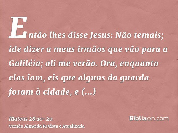 Então lhes disse Jesus: Não temais; ide dizer a meus irmãos que vão para a Galiléia; ali me verão.Ora, enquanto elas iam, eis que alguns da guarda foram à cidad