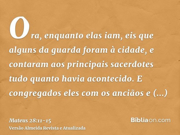 Ora, enquanto elas iam, eis que alguns da guarda foram à cidade, e contaram aos principais sacerdotes tudo quanto havia acontecido.E congregados eles com os anc