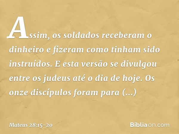 Assim, os soldados receberam o dinheiro e fizeram como tinham sido instruídos. E esta versão se divulgou entre os judeus até o dia de hoje. Os onze discípulos f