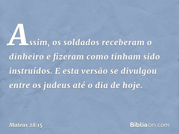 Assim, os soldados receberam o dinheiro e fizeram como tinham sido instruídos. E esta versão se divulgou entre os judeus até o dia de hoje. -- Mateus 28:15